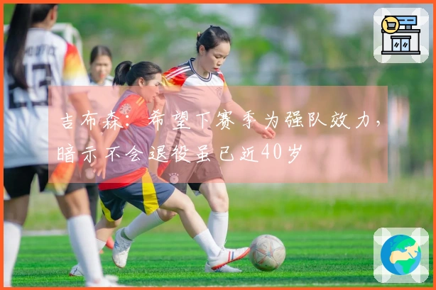 吉布森：希望下赛季为强队效力，暗示不会退役虽已近40岁