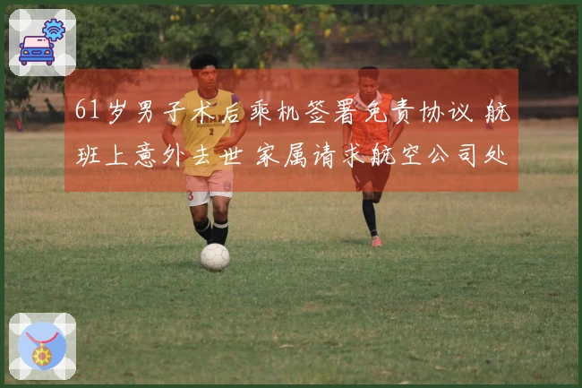 61岁男子术后乘机签署免责协议 航班上意外去世 家属请求航空公司处理 成都航空：事件正在调查中