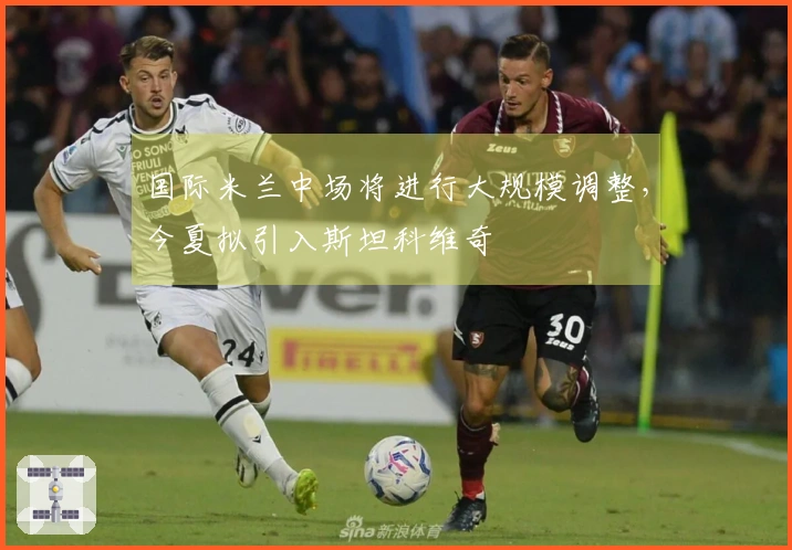 国际米兰中场将进行大规模调整，今夏拟引入斯坦科维奇