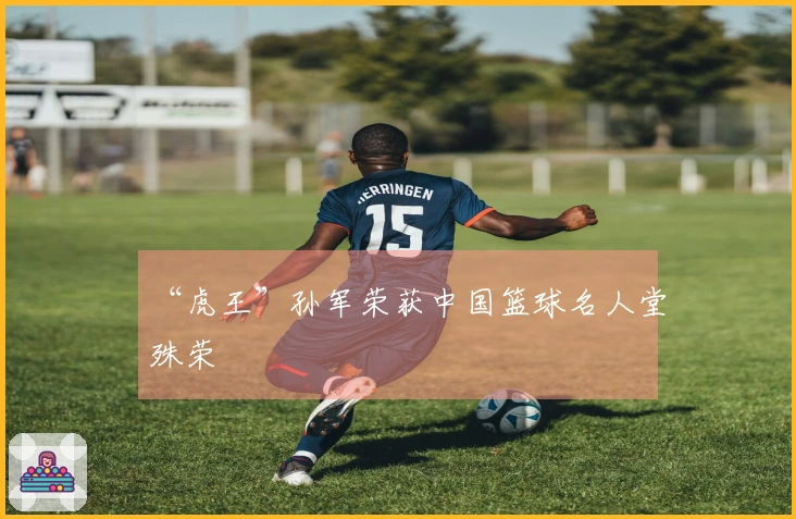 “虎王”孙军荣获中国篮球名人堂殊荣