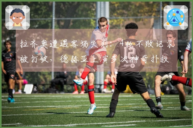 拉齐奥遭遇客场失利：4轮不败记录被打破，德赫亚上演多次神奇扑救，成功保持零封