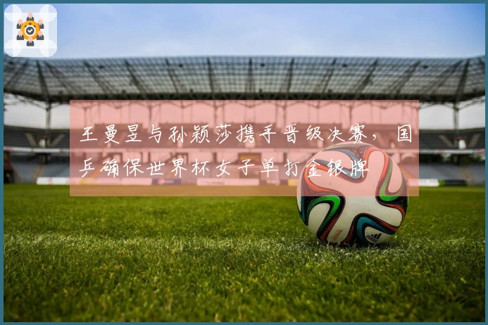 王曼昱与孙颖莎携手晋级决赛，国乒确保世界杯女子单打金银牌