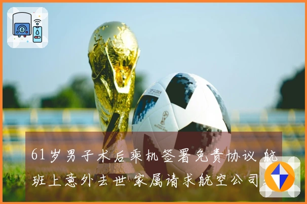 61岁男子术后乘机签署免责协议 航班上意外去世 家属请求航空公司处理 成都航空：事件正在调查中