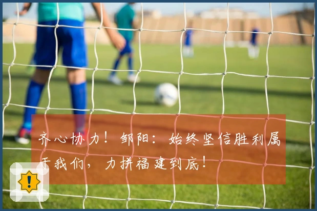 齐心协力！邹阳：始终坚信胜利属于我们，力拼福建到底！