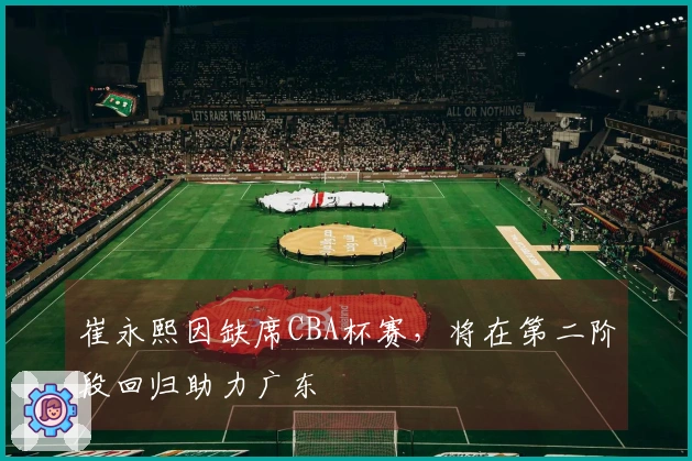 崔永熙因缺席CBA杯赛，将在第二阶段回归助力广东