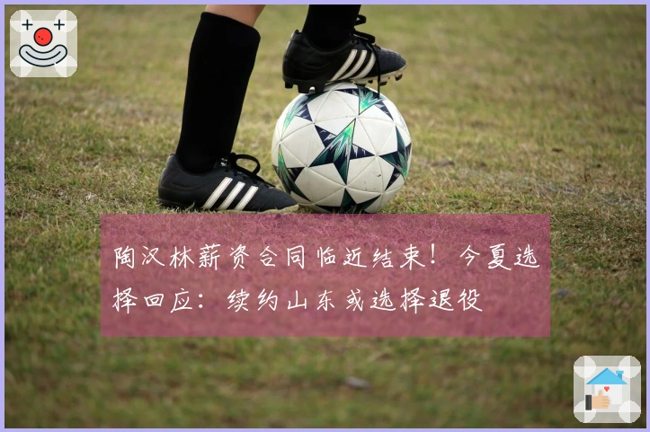 陶汉林薪资合同临近结束！今夏选择回应：续约山东或选择退役