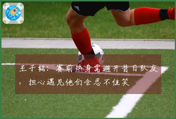 王子铭：赛前热身需避开昔日队友，担心遇见他们会忍不住笑