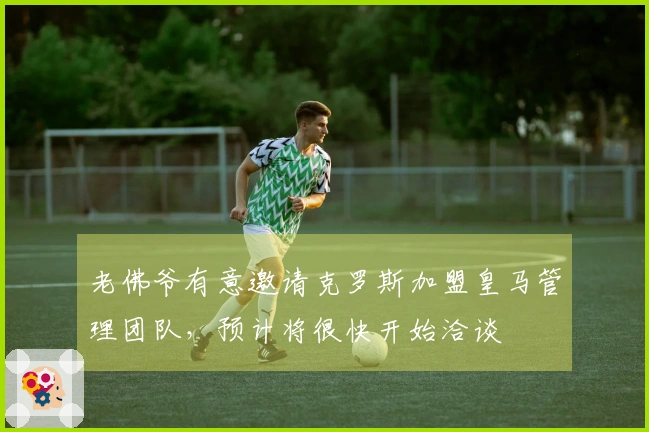 老佛爷有意邀请克罗斯加盟皇马管理团队，预计将很快开始洽谈