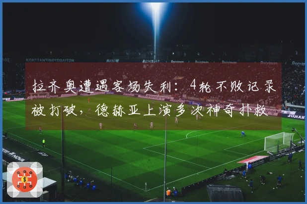 拉齐奥遭遇客场失利：4轮不败记录被打破，德赫亚上演多次神奇扑救，成功保持零封