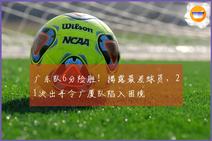 广东队6分险胜！揭露最差球员，21次出手令广厦队陷入困境