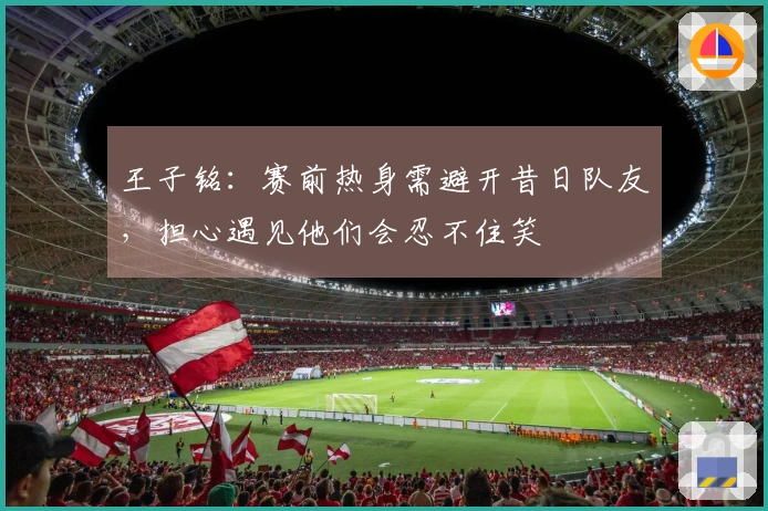 王子铭：赛前热身需避开昔日队友，担心遇见他们会忍不住笑