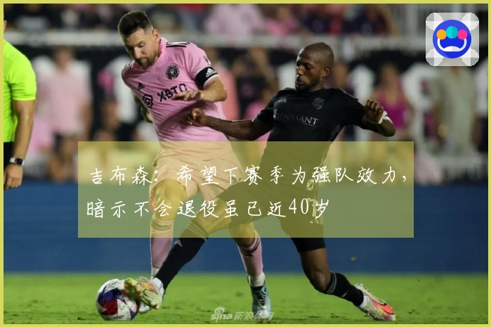 吉布森：希望下赛季为强队效力，暗示不会退役虽已近40岁