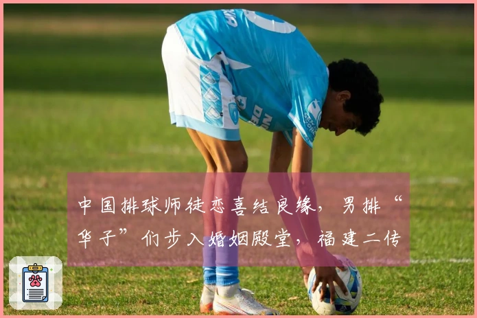 中国排球师徒恋喜结良缘，男排“华子”们步入婚姻殿堂，福建二传迎来宝宝。