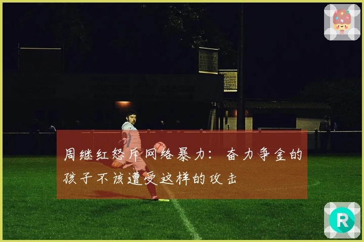 周继红怒斥网络暴力：奋力争金的孩子不该遭受这样的攻击